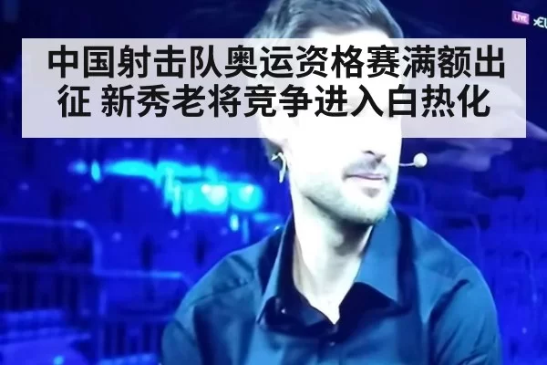 中国射击队奥运资格赛满额出征 新秀老将竞争进入白热化